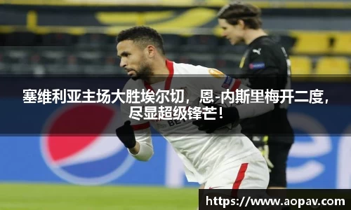 塞维利亚主场大胜埃尔切，恩-内斯里梅开二度，尽显超级锋芒！