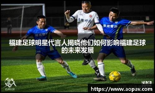 福建足球明星代言人揭晓他们如何影响福建足球的未来发展